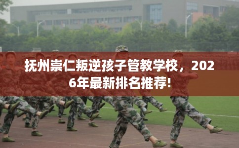 抚州崇仁叛逆孩子管教学校，2026年最新排名推荐!