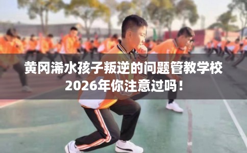 黄冈浠水孩子叛逆的问题管教学校2026年你注意过吗！
