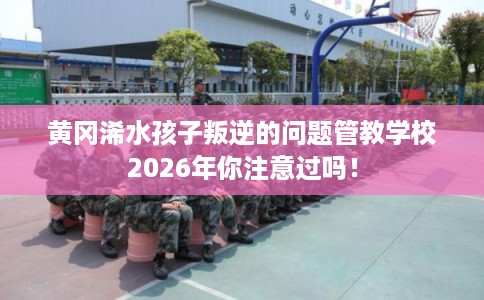 黄冈浠水孩子叛逆的问题管教学校2026年你注意过吗！