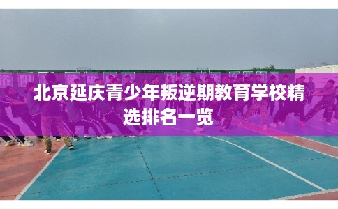 北京延庆青少年叛逆期教育学校精选排名一览