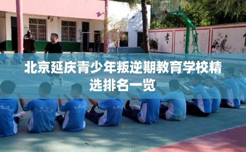 北京延庆青少年叛逆期教育学校精选排名一览