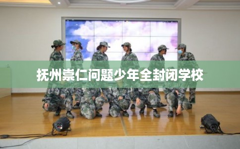 抚州崇仁问题少年全封闭学校 抚州崇仁问题少年全封闭学校