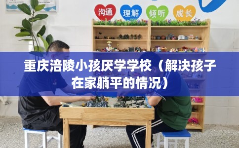 重庆涪陵小孩厌学学校（解决孩子在家躺平的情况）