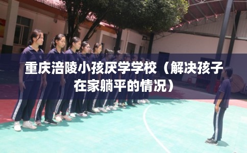 重庆涪陵小孩厌学学校（解决孩子在家躺平的情况）