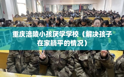 重庆涪陵小孩厌学学校（解决孩子在家躺平的情况）