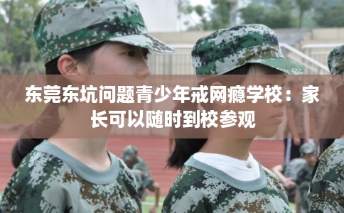 东莞东坑问题青少年戒网瘾学校：家长可以随时到校参观