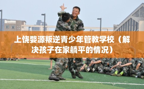 上饶婺源叛逆青少年管教学校（解决孩子在家躺平的情况）