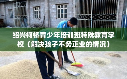 绍兴柯桥青少年培训班特殊教育学校（解决孩子不务正业的情况）