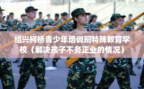绍兴柯桥青少年培训班特殊教育学校（解决孩子不务正业的情况）