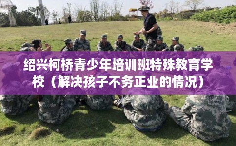 绍兴柯桥青少年培训班特殊教育学校（解决孩子不务正业的情况）