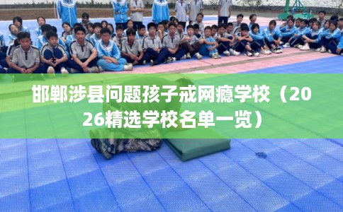 邯郸涉县问题孩子戒网瘾学校（2026精选学校名单一览）