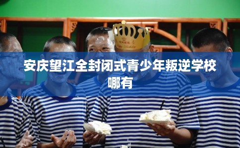 安庆望江全封闭式青少年叛逆学校哪有