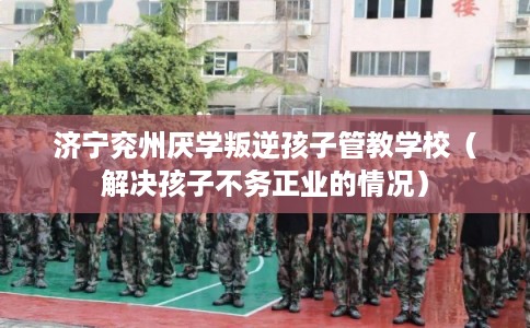 济宁兖州厌学叛逆孩子管教学校（解决孩子不务正业的情况）