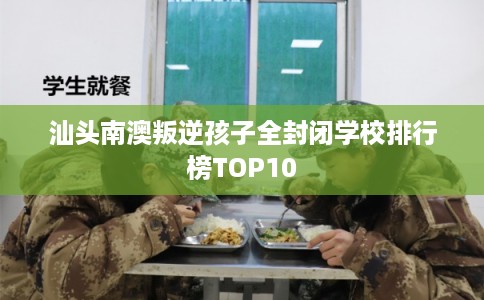 汕头南澳叛逆孩子全封闭学校排行榜TOP10