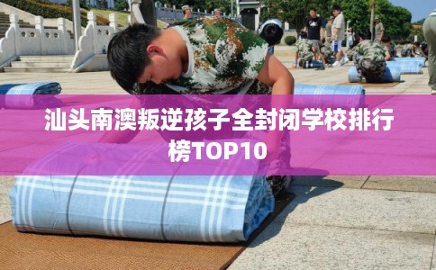 汕头南澳叛逆孩子全封闭学校排行榜TOP10