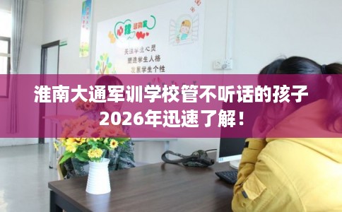 淮南大通军训学校管不听话的孩子2026年迅速了解！