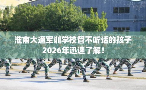 淮南大通军训学校管不听话的孩子2026年迅速了解！