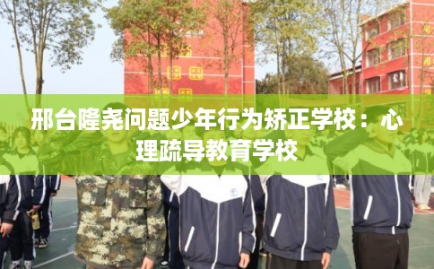 邢台隆尧问题少年行为矫正学校：心理疏导教育学校