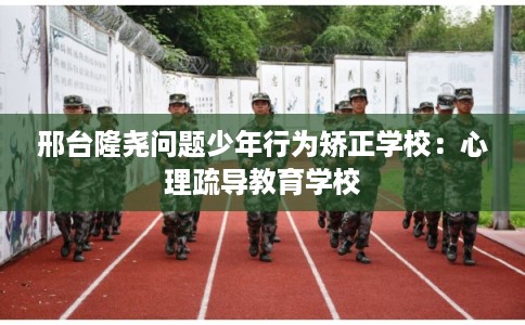 邢台隆尧问题少年行为矫正学校：心理疏导教育学校