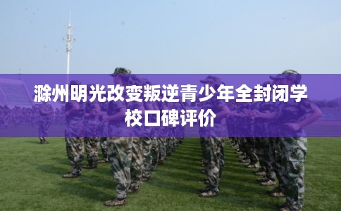 滁州明光改变叛逆青少年全封闭学校口碑评价