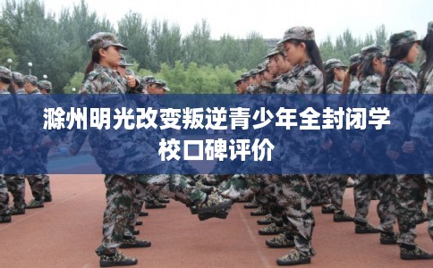 滁州明光改变叛逆青少年全封闭学校口碑评价