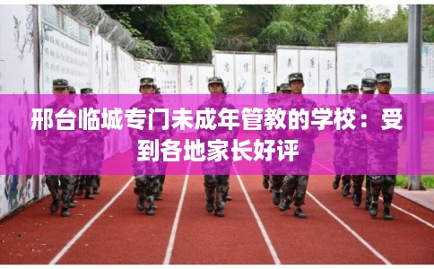 邢台临城专门未成年管教的学校：受到各地家长好评