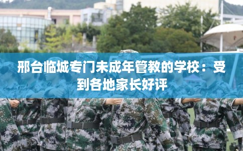 邢台临城专门未成年管教的学校：受到各地家长好评