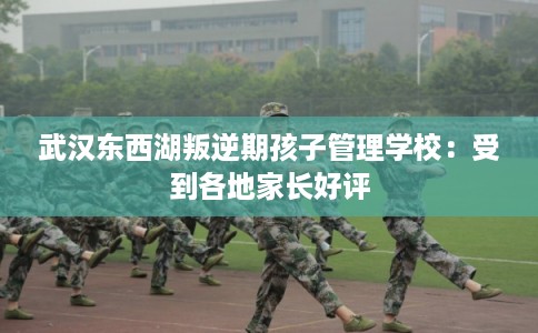 武汉东西湖叛逆期孩子管理学校：受到各地家长好评