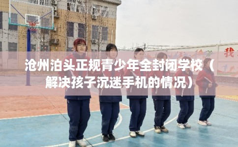 沧州泊头正规青少年全封闭学校（解决孩子沉迷手机的情况）