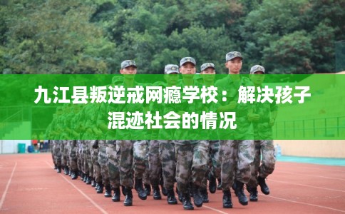 九江县叛逆戒网瘾学校:解决孩子混迹社会的情况 九江县叛逆戒网瘾学校:解决孩子混迹社会的情况