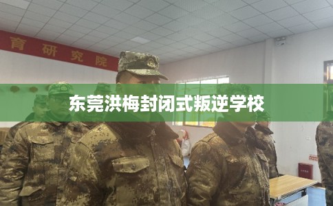 东莞洪梅封闭式叛逆学校 东莞洪梅封闭式叛逆学校