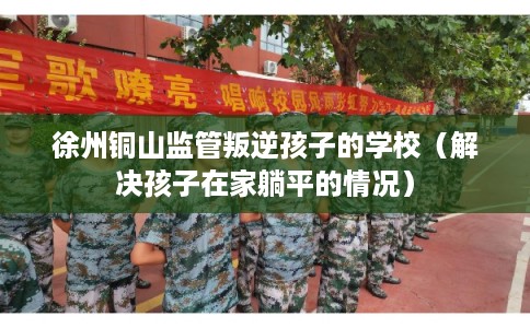 徐州铜山监管叛逆孩子的学校(解决孩子在家躺平的情况) 徐州铜山监管叛逆孩子的学校(解决孩子在家躺平的情况)
