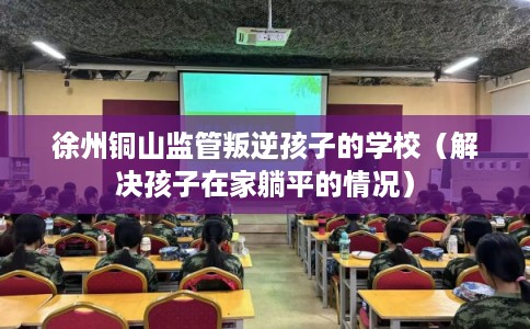徐州铜山监管叛逆孩子的学校(解决孩子在家躺平的情况) 徐州铜山监管叛逆孩子的学校(解决孩子在家躺平的情况)