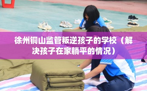 徐州铜山监管叛逆孩子的学校（解决孩子在家躺平的情况）
