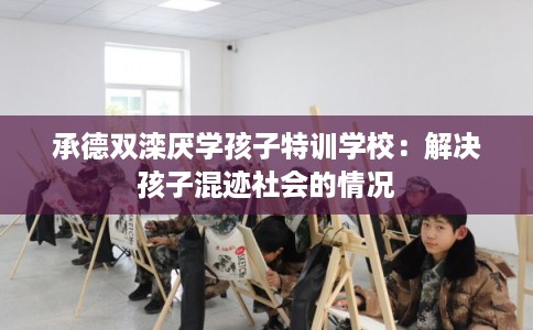 承德双滦厌学孩子特训学校:解决孩子混迹社会的情况 承德双滦厌学孩子特训学校:解决孩子混迹社会的情况