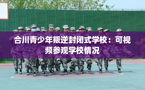 合川青少年叛逆封闭式学校:可视频参观学校情况 合川青少年叛逆封闭式学校:可视频参观学校情况