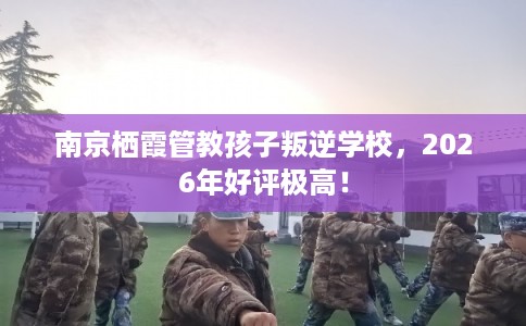 南京栖霞管教孩子叛逆学校，2026年好评极高！