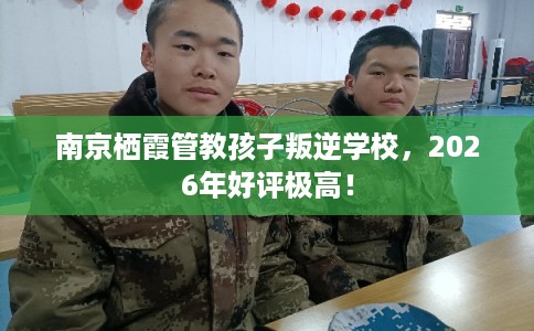 南京栖霞管教孩子叛逆学校，2026年好评极高！