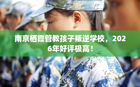 南京栖霞管教孩子叛逆学校，2026年好评极高！