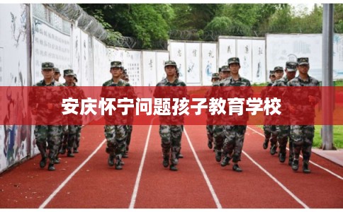 安庆怀宁问题孩子教育学校 安庆怀宁问题孩子教育学校