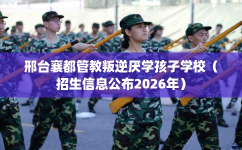 邢台襄都管教叛逆厌学孩子学校（招生信息公布2026年）