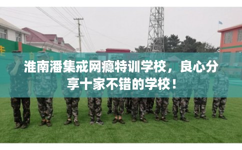 淮南潘集戒网瘾特训学校，良心分享十家不错的学校！