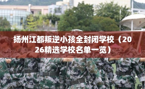 扬州江都叛逆小孩全封闭学校（2026精选学校名单一览）