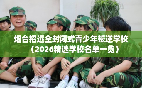 烟台招远全封闭式青少年叛逆学校（2026精选学校名单一览）