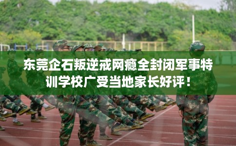 东莞企石叛逆戒网瘾全封闭军事特训学校广受当地家长好评！