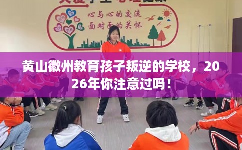 黄山徽州教育孩子叛逆的学校，2026年你注意过吗！