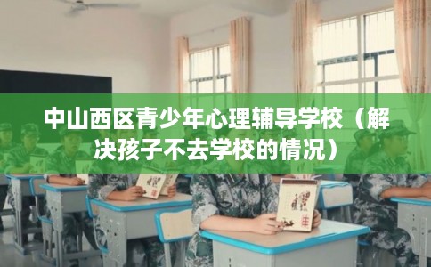 中山西区青少年心理辅导学校（解决孩子不去学校的情况）