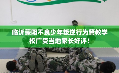 临沂蒙阴不良少年叛逆行为管教学校广受当地家长好评！