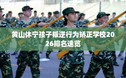 黄山休宁孩子叛逆行为矫正学校2026排名速览 黄山休宁孩子叛逆行为矫正学校2026排名速览