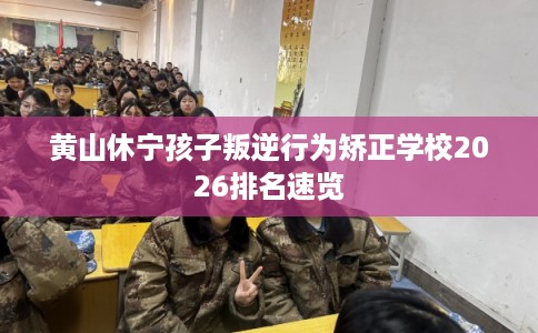 黄山休宁孩子叛逆行为矫正学校2026排名速览